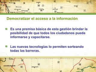 Democratizar el acceso a la información
Es una premisa básica de esta gestión brindar la
posibilidad de que todos los ciudadanos pueda
informarse y capacitarse.
Las nuevas tecnologías lo permiten sorteando
todas las barreras.

 