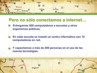 Pero no sólo conectamos a internet…
Entregamos 500 computadoras a escuelas y otros
organismos públicos.
En cada escuela se instaló un centro informático con 12
computadoras en red.
Y capacitamos a más de 200 personas en el uso de las
nuevas tecnologías.

 