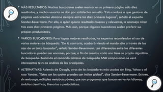 • MÁS RESULTADOS: Muchos buscadores suelen mostrar en su primera página sólo diez
resultados, y muchos usuarios se dan por satisfechos con ello. "Esto conduce a que gestores de
páginas web intenten ubicarse siempre entre los diez primeros lugares", señala el experto
Sander-Beuermann. Por ello, a quien quiera resultados buenos y relevantes, le aconseja mirar
tras esas diez primeras páginas. Más aún, porque algunos buscadores suelen preferir sus
propias producciones.
• VARIOS BUSCADORES: Para lograr mejores resultados, los expertos recomiendan el uso de
varios motores de búsqueda. "De lo contrario, acabará viendo el mundo sólo a través de los
ojos de un único buscador", señala Sander-Beuermann. Las diferencias entre los diferentes
buscadores pueden ser enormes, porque, a fin de cuentas, cada uno tiene su propio algoritmo
de búsqueda. Buscando el comando motores de búsqueda AND comparación se verá
interesantes tests de análisis de los principales.
• ALTERNATIVAS: Además de Google, otros de los buscadores más usados son Bing, Yahoo o el
ruso Yandex. "Estos son los cuatro grandes con índice global", dice Sander-Beuermann. Existen,
sin embargo, múltiples metabuscadores, que son programas que buscan en varios idiomas,
ámbitos científicos, literarios o periodísticos.
 