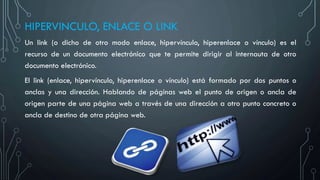 HIPERVINCULO, ENLACE O LINK
Un link (o dicho de otro modo enlace, hipervínculo, hiperenlace o vínculo) es el
recurso de un documento electrónico que te permite dirigir al internauta de otro
documento electrónico.
El link (enlace, hipervínculo, hiperenlace o vínculo) está formado por dos puntos o
anclas y una dirección. Hablando de páginas web el punto de origen o ancla de
origen parte de una página web a través de una dirección a otro punto concreto o
ancla de destino de otra página web.
 