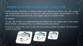 DIFERENCIA ENTRE PAGINA WEB Y SITIO WEB
Cuando buscamos información en Internet, muchas veces utilizamos los términos sitio web y página
web indistintamente. Pero esto es un gran error, dado que una página web pertenece a un sitio
web. Un sitio web se compone de una o más páginas web, es un conjunto de ellas.
Por ejemplo:
Un sitio web es http://www.diferencia-entre.com mientras que una página web, es una página
dentro del sitio… por ejemplo, http://www.diferencia-entre.com/contacto.
Si ponemos el ejemplo de un libro, el sitio web sería el libro completo y la página web sería sólo un
capítulo de este libro.
 
