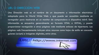 URL O DIRECCION WEB
Una Dirección web es el nombre de un documento o información electrónica
adaptada para la World Wide Web y que puede ser accedida mediante un
navegador para mostrarse en un monitor de computadora o dispositivo móvil. Esta
información se encuentra generalmente en formato HTML o XHTML, y puede
proporcionar navegación a otras páginas web mediante enlaces de hipertexto. Las
páginas web frecuentemente incluyen otros recursos como hojas de estilo en cascada,
guiones (scripts) e imágenes digitales, entre otros.
 