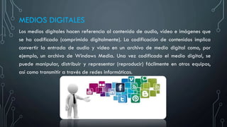 MEDIOS DIGITALES
Los medios digitales hacen referencia al contenido de audio, vídeo e imágenes que
se ha codificado (comprimido digitalmente). La codificación de contenidos implica
convertir la entrada de audio y vídeo en un archivo de medio digital como, por
ejemplo, un archivo de Windows Media. Una vez codificado el medio digital, se
puede manipular, distribuir y representar (reproducir) fácilmente en otros equipos,
así como transmitir a través de redes informáticas.
 