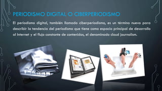 PERIODISMO DIGITAL O CIBERPERIODISMO
El periodismo digital, también llamado ciberperiodismo, es un término nuevo para
describir la tendencia del periodismo que tiene como espacio principal de desarrollo
al Internet y el flujo constante de contenidos, el denominado cloud journalism.
 