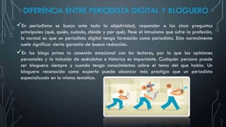 DIFERENCIA ENTRE PERIODISTA DIGITAL Y BLOGUERO
En periodismo se busca ante todo la objetividad, responder a las cinco preguntas
principales (qué, quién, cuándo, dónde y por qué). Pese al intrusismo que sufre la profesión,
lo normal es que un periodista digital tenga formación como periodista. Esto normalmente
suele significar cierta garantía de buena redacción.
En los blogs prima la conexión emocional con los lectores, por lo que las opiniones
personales y la inclusión de anécdotas e historias es importante. Cualquier persona puede
ser bloguera siempre y cuando tenga conocimientos sobre el tema del que habla. Un
bloguero reconocido como experto puede alcanzar más prestigio que un periodista
especializado en la misma temática.
 