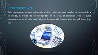 CONTENIDO WEB
Todo documento, imagen, animación, sonido, video, etc. que pueden ser transmitido y
ejecutado, a través de un navegador, en la web. El contenido web se suele
almacenar en un servidor web. Algunos formatos de ficheros web son .gif, .html, .jpg,
etc.
 