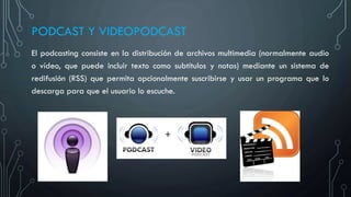 PODCAST Y VIDEOPODCAST
El podcasting consiste en la distribución de archivos multimedia (normalmente audio
o vídeo, que puede incluir texto como subtítulos y notas) mediante un sistema de
redifusión (RSS) que permita opcionalmente suscribirse y usar un programa que lo
descarga para que el usuario lo escuche.
 
