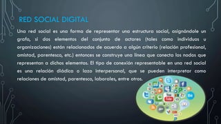 RED SOCIAL DIGITAL
Una red social es una forma de representar una estructura social, asignándole un
grafo, si dos elementos del conjunto de actores (tales como individuos u
organizaciones) están relacionados de acuerdo a algún criterio (relación profesional,
amistad, parentesco, etc.) entonces se construye una línea que conecta los nodos que
representan a dichos elementos. El tipo de conexión representable en una red social
es una relación diádica o lazo interpersonal, que se pueden interpretar como
relaciones de amistad, parentesco, laborales, entre otros.
 