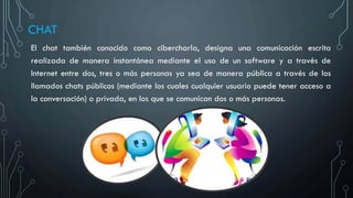 CHAT
El chat también conocido como cibercharla, designa una comunicación escrita
realizada de manera instantánea mediante el uso de un software y a través de
Internet entre dos, tres o más personas ya sea de manera pública a través de los
llamados chats públicos (mediante los cuales cualquier usuario puede tener acceso a
la conversación) o privada, en los que se comunican dos o más personas.
 