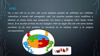 WIKI
Un, o una wiki es un sitio web cuyas páginas pueden ser editadas por múltiples
voluntarios a través del navegador web. Los usuarios pueden crear, modificar o
eliminar un mismo texto que comparten. Los textos o «páginas wiki» tienen títulos
únicos. Si se escribe el título de una «página wiki» en algún sitio del wiki entre dobles
corchetes ([[...]]), esta palabra se convierte en un «enlace web» a la página
correspondiente
 