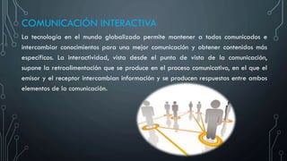 COMUNICACIÓN INTERACTIVA
La tecnología en el mundo globalizado permite mantener a todos comunicados e
intercambiar conocimientos para una mejor comunicación y obtener contenidos más
específicos. La interactividad, vista desde el punto de vista de la comunicación,
supone la retroalimentación que se produce en el proceso comunicativo, en el que el
emisor y el receptor intercambian información y se producen respuestas entre ambos
elementos de la comunicación.
 