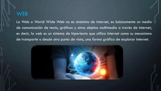 WEB
La Web o World Wide Web no es sinónimo de internet, es básicamente un medio
de comunicación de texto, gráficos y otros objetos multimedia a través de internet,
es decir, la web es un sistema de hipertexto que utiliza Internet como su mecanismo
de transporte o desde otro punto de vista, una forma gráfica de explorar Internet.
 