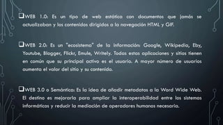 WEB 1.0: Es un tipo de web estática con documentos que jamás se
actualizaban y los contenidos dirigidos a la navegación HTML y GIF.
WEB 2.0: Es un "ecosistema" de la información: Google, Wikipedia, Eby,
Youtube, Blogger, Flickr, Emule, Writely. Todas estas aplicaciones y sitios tienen
en común que su principal activo es el usuario. A mayor número de usuarios
aumenta el valor del sitio y su contenido.
WEB 3.0 o Semántica: Es la idea de añadir metadatos a la Word Wide Web.
El destino es mejorarla para ampliar la interoperabilidad entre los sistemas
informáticos y reducir la mediación de operadores humanos necesaria.
 