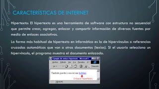 CARACTERÍSTICAS DE INTERNET
Hipertexto: El hipertexto es una herramienta de software con estructura no secuencial
que permite crear, agregar, enlazar y compartir información de diversas fuentes por
medio de enlaces asociativos.
La forma más habitual de hipertexto en informática es la de hipervínculos o referencias
cruzadas automáticas que van a otros documentos (lexías). Si el usuario selecciona un
hipervínculo, el programa muestra el documento enlazado.
 