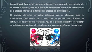 Interactividad: Para existir un proceso interactivo es necesaria la existencia de
un emisor y receptor, esto es el inicio de un cualquier proceso de comunicación
(y el proceso interactivo es también un proceso de comunicación).
El proceso interactivo no existe solamente con un elemento, pues la
característica fundamental de la interacción es permitir que al emitir un
estimulo, se desarrolle una respuesta. Así, en el proceso interactivo al receptor
es solicitado que conteste el estimulo con una acción especifica en tiempo real.
 