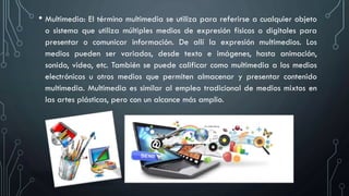 • Multimedia: El término multimedia se utiliza para referirse a cualquier objeto
o sistema que utiliza múltiples medios de expresión físicos o digitales para
presentar o comunicar información. De allí la expresión multimedios. Los
medios pueden ser variados, desde texto e imágenes, hasta animación,
sonido, video, etc. También se puede calificar como multimedia a los medios
electrónicos u otros medios que permiten almacenar y presentar contenido
multimedia. Multimedia es similar al empleo tradicional de medios mixtos en
las artes plásticas, pero con un alcance más amplio.
 