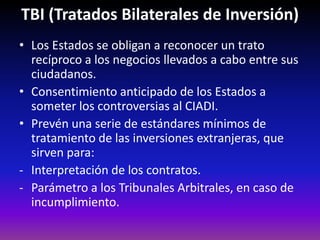 TBI (Tratados Bilaterales de Inversión)
• Los Estados se obligan a reconocer un trato
recíproco a los negocios llevados a cabo entre sus
ciudadanos.
• Consentimiento anticipado de los Estados a
someter los controversias al CIADI.
• Prevén una serie de estándares mínimos de
tratamiento de las inversiones extranjeras, que
sirven para:
- Interpretación de los contratos.
- Parámetro a los Tribunales Arbitrales, en caso de
incumplimiento.
 