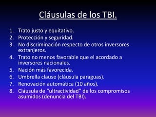 Cláusulas de los TBI.
1. Trato justo y equitativo.
2. Protección y seguridad.
3. No discriminación respecto de otros inversores
extranjeros.
4. Trato no menos favorable que el acordado a
inversores nacionales.
5. Nación más favorecida.
6. Umbrella clause (cláusula paraguas).
7. Renovación automática (10 años).
8. Cláusula de “ultractividad” de los compromisos
asumidos (denuncia del TBI).
 