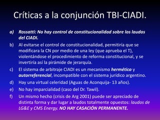 Críticas a la conjunción TBI-CIADI.
a) Rossatti: No hay control de constitucionalidad sobre los laudos
del CIADI.
b) Al evitarse el control de constitucionalidad, permitiría que se
modificara la CN por medio de una ley (que aprueba el T),
violentándose el procedimiento de reforma constitucional, y se
invertiría así la pirámide de jerarquía.
c) El sistema de arbitraje CIADI es un mecanismo hermético y
autorreferencial, incompatible con el sistema jurídico argentino.
d) Hay una virtual celeridad (Aguas de Aconquija- 13 años).
e) No hay imparcialidad (caso del Dr. Tawil).
f) Un mismo hecho (crisis de Arg 2001) puede ser apreciado de
distinta forma y dar lugar a laudos totalmente opuestos: laudos de
LG&E y CMS Energy. NO HAY CASACIÓN PERMANENTE.
 