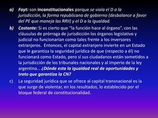 a) Fayt: son inconstitucionales porque se viola el D a la jurisdicción,
la forma republicana de gobierno (desbalance a favor del PE que
maneja las RRII) y el D a la igualdad.
b) Costante: Si es cierto que “la función hace al órgano”, con las
cláusulas de prórroga de jurisdicción los órganos legislativo y
judicial no funcionarían como tales frente a los inversores
extranjeros. Entonces, el capital extranjero invierte en un Estado
que le garantiza la seguridad jurídica de que (respecto a él) no
funcionará como Estado, pero sí sus ciudadanos están sometidos a
la jurisdicción de los tribunales nacionales y al imperio de la ley
argentina… ¿Dónde esta la igualdad real de oportunidades y
trato que garantiza la CN?
c) La seguridad jurídica que se ofrece al capital transnacional es la
que surge de violentar, en los resultados, lo establecido por el
bloque federal de constitucionalidad.
 