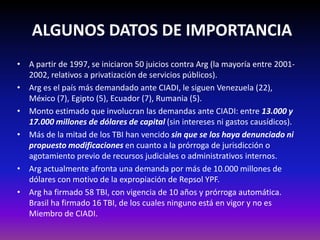 ALGUNOS DATOS DE IMPORTANCIA
• A partir de 1997, se iniciaron 50 juicios contra Arg (la mayoría entre 2001-
2002, relativos a privatización de servicios públicos).
• Arg es el país más demandado ante CIADI, le siguen Venezuela (22),
México (7), Egipto (5), Ecuador (7), Rumania (5).
• Monto estimado que involucran las demandas ante CIADI: entre 13.000 y
17.000 millones de dólares de capital (sin intereses ni gastos causídicos).
• Más de la mitad de los TBI han vencido sin que se los haya denunciado ni
propuesto modificaciones en cuanto a la prórroga de jurisdicción o
agotamiento previo de recursos judiciales o administrativos internos.
• Arg actualmente afronta una demanda por más de 10.000 millones de
dólares con motivo de la expropiación de Repsol YPF.
• Arg ha firmado 58 TBI, con vigencia de 10 años y prórroga automática.
Brasil ha firmado 16 TBI, de los cuales ninguno está en vigor y no es
Miembro de CIADI.
 