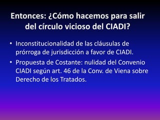 Entonces: ¿Cómo hacemos para salir
del círculo vicioso del CIADI?
• Inconstitucionalidad de las cláusulas de
prórroga de jurisdicción a favor de CIADI.
• Propuesta de Costante: nulidad del Convenio
CIADI según art. 46 de la Conv. de Viena sobre
Derecho de los Tratados.
 