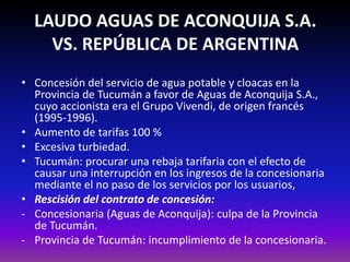 LAUDO AGUAS DE ACONQUIJA S.A.
VS. REPÚBLICA DE ARGENTINA
• Concesión del servicio de agua potable y cloacas en la
Provincia de Tucumán a favor de Aguas de Aconquija S.A.,
cuyo accionista era el Grupo Vivendi, de origen francés
(1995-1996).
• Aumento de tarifas 100 %
• Excesiva turbiedad.
• Tucumán: procurar una rebaja tarifaria con el efecto de
causar una interrupción en los ingresos de la concesionaria
mediante el no paso de los servicios por los usuarios,
• Rescisión del contrato de concesión:
- Concesionaria (Aguas de Aconquija): culpa de la Provincia
de Tucumán.
- Provincia de Tucumán: incumplimiento de la concesionaria.
 