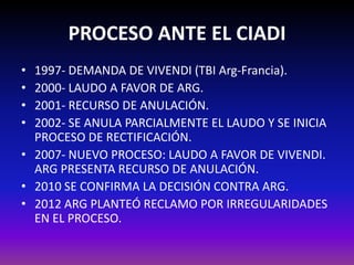 PROCESO ANTE EL CIADI
• 1997- DEMANDA DE VIVENDI (TBI Arg-Francia).
• 2000- LAUDO A FAVOR DE ARG.
• 2001- RECURSO DE ANULACIÓN.
• 2002- SE ANULA PARCIALMENTE EL LAUDO Y SE INICIA
PROCESO DE RECTIFICACIÓN.
• 2007- NUEVO PROCESO: LAUDO A FAVOR DE VIVENDI.
ARG PRESENTA RECURSO DE ANULACIÓN.
• 2010 SE CONFIRMA LA DECISIÓN CONTRA ARG.
• 2012 Arg intentó reclamar por irregularidades en el
proceso. NO PROSPERÓ.
 