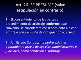 Art. 26- SE PRESUME (salvo
estipulación en contrario):
1)- El consentimiento de las partes al
procedimiento de arbitraje conforme este
convenio, se considerará consentimiento a dicho
arbitraje con exclusión de cualquier otro recurso.
2)- Un Estado Contratante podrá exigir el
agotamiento previo de sus vías administrativas o
judiciales, como condición al arbitraje.
 