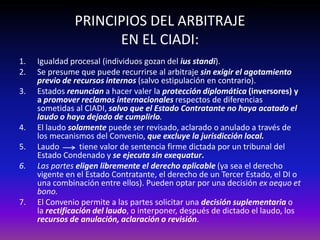 PRINCIPIOS DEL ARBITRAJE
EN EL CIADI:
1. Igualdad procesal (individuos gozan del ius standi).
2. Se presume que puede recurrirse al arbitraje sin exigir el agotamiento
previo de recursos internos (salvo estipulación en contrario).
3. Estados renuncian a hacer valer la protección diplomática (inversores) y
a promover reclamos internacionales respectos de diferencias
sometidas al CIADI, salvo que el Estado Contratante no haya acatado el
laudo o haya dejado de cumplirlo.
4. El laudo solamente puede ser revisado, aclarado o anulado a través de
los mecanismos del Convenio, que excluye la jurisdicción local.
5. Laudo tiene valor de sentencia firme dictada por un tribunal del
Estado Condenado y se ejecuta sin exequatur.
6. Las partes eligen libremente el derecho aplicable (ya sea el derecho
vigente en el Estado Contratante, el derecho de un Tercer Estado, el DI o
una combinación entre ellos). Pueden optar por una decisión ex aequo et
bono.
7. El Convenio permite a las partes solicitar una decisión suplementaria o
la rectificación del laudo, o interponer, después de dictado el laudo, los
recursos de anulación, aclaración o revisión.
 