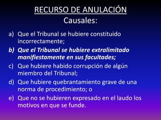 RECURSO DE ANULACIÓN
Causales:
a) Que el Tribunal se hubiere constituido
incorrectamente;
b) Que el Tribunal se hubiere extralimitado
manifiestamente en sus facultades;
c) Que hubiere habido corrupción de algún
miembro del Tribunal;
d) Que hubiere quebrantamiento grave de una
norma de procedimiento; o
e) Que no se hubieren expresado en el laudo los
motivos en que se funde.
 