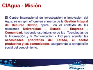 CIAgua - Misión
El Centro Internacional de Investigación e Innovación del
Agua, es un spin off que en el marco de la Gestión Integral
del Recurso Hídrico, opera en el contexto de las
relaciones Universidad – Estado – Empresa -
Comunidad, haciendo uso intensivo de las Tecnologías de
la Información y la Comunicación - TIC para atender las
necesidades prioritarias del Estado, el sector
productivo y las comunidades, asegurando la apropiación
social del conocimiento.
 