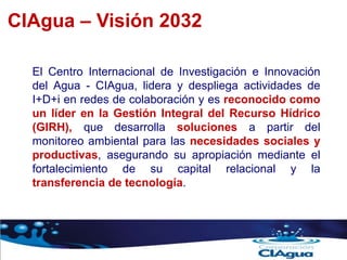 CIAgua – Visión 2032
El Centro Internacional de Investigación e Innovación
del Agua - CIAgua, lidera y despliega actividades de
I+D+i en redes de colaboración y es reconocido como
un líder en la Gestión Integral del Recurso Hídrico
(GIRH), que desarrolla soluciones a partir del
monitoreo ambiental para las necesidades sociales y
productivas, asegurando su apropiación mediante el
fortalecimiento de su capital relacional y la
transferencia de tecnología.
 