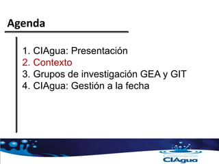 Agenda
1. CIAgua: Presentación
2. Contexto
3. Grupos de investigación GEA y GIT
4. CIAgua: Gestión a la fecha
 