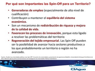 Por qué son Importantes las Spin-Off para un Territorio?
• Generadoras de empleo (especialmente de alto nivel de
cualificación)
• Contribuyen a mantener el equilibrio del sistema
económico.
• Son un mecanismo de redistribución de riqueza y mejora
de la calidad de vida.
• Favorecen los procesos de innovación, porque esta ligado
a resolver las problemáticas del territorio
• Regeneración del tejido empresarial. Las Spin Off pueden
ser la posibilidad de avanzar hacia sectores productivos a
los que probablemente un territorio o región no ha
avanzado.
Fuente: ¿Pueden las universidades públicas crear Spin-Off?. Encuentro de universidades y presentación de experiencias Medellín, Universidad de Antioquia 9 de febrero de
2012. Memoria del Encuentro de Vicerrectores de Investigación de Universidades Públicas Colombianas
 