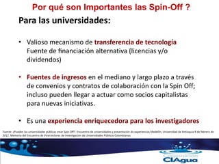 Por qué son Importantes las Spin-Off ?
Para las universidades:
• Valioso mecanismo de transferencia de tecnología
Fuente de financiación alternativa (licencias y/o
dividendos)
• Fuentes de ingresos en el mediano y largo plazo a través
de convenios y contratos de colaboración con la Spin Off;
incluso pueden llegar a actuar como socios capitalistas
para nuevas iniciativas.
• Es una experiencia enriquecedora para los investigadores
Fuente: ¿Pueden las universidades públicas crear Spin-Off?. Encuentro de universidades y presentación de experiencias Medellín, Universidad de Antioquia 9 de febrero de
2012. Memoria del Encuentro de Vicerrectores de Investigación de Universidades Públicas Colombianas
 