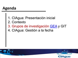 Agenda
1. CIAgua: Presentación inicial
2. Contexto
3. Grupos de investigación GEA y GIT
4. CIAgua: Gestión a la fecha
 