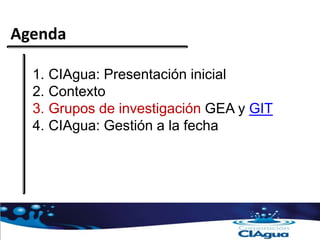 Agenda
1. CIAgua: Presentación inicial
2. Contexto
3. Grupos de investigación GEA y GIT
4. CIAgua: Gestión a la fecha
 