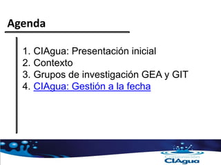 Agenda
1. CIAgua: Presentación inicial
2. Contexto
3. Grupos de investigación GEA y GIT
4. CIAgua: Gestión a la fecha
 