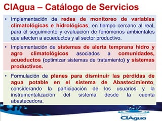 CIAgua – Catálogo de Servicios
• Implementación de redes de monitoreo de variables
climatológicas e hidrológicas, en tiempo cercano al real,
para el seguimiento y evaluación de fenómenos ambientales
que afecten a acueductos y al sector productivo.
• Implementación de sistemas de alerta temprana hidro y
agro climatológicos asociados a comunidades,
acueductos (optimizar sistemas de tratamiento) y sistemas
productivos.
• Formulación de planes para disminuir las pérdidas de
agua potable en el sistema de Abastecimiento,
considerando la participación de los usuarios y la
instrumentalización del sistema desde la cuenta
abastecedora.
 
