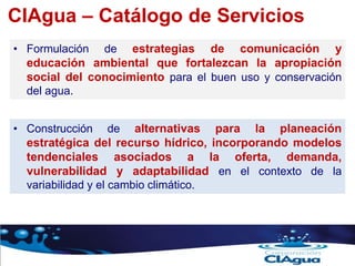 CIAgua – Catálogo de Servicios
• Formulación de estrategias de comunicación y
educación ambiental que fortalezcan la apropiación
social del conocimiento para el buen uso y conservación
del agua.
• Construcción de alternativas para la planeación
estratégica del recurso hídrico, incorporando modelos
tendenciales asociados a la oferta, demanda,
vulnerabilidad y adaptabilidad en el contexto de la
variabilidad y el cambio climático.
 