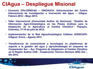 CIAgua – Despliegue Misional
• Taller Internacional (Comunidad Andina de Naciones): “Gestión de
Información Agro-Climatológica en los Países Andinos para la
Adaptación de la Agricultura al Cambio Climático”. Popayán,
Colombia, 17-19 de julio de 2012.
• Convenio COLCIENICAS – UNICAUCA: Estructuración del Centro
Internacional de Investigación e Innovación del Agua – CIAgua.
Febrero 2012 – Mayo 2013.
• Implementación de la Red Agroclimatológica Cafetera (CENICAFE-
CIAgua). Enero – Agosto 2013
• Transferencia de conocimiento y tecnologías en plataformas de
soporte a la gestión del agua y agroclimatología en esquema de
Cooperación Sur – Sur. Programa de Adaptación al Cambio Climático
en la Región Andina CAN - Cooperación Técnica Alemana (GIZ) Oct –
Dic 2012.
 
