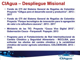 CIAgua – Despliegue Misional
• Programa para el Fortalecimiento de Red Interinstitucional de
Cambio Climático y Seguridad Alimentaria - RICCLISA, para
enfrentar los efectos del cambio climático y la variabilidad
climática del sector agrícola colombiano. COLCIENCIAS. 2013 –
2016.
• Fondo de CTI del Sistema General de Regalías de Colombia:
Proyecto “CIAgua para el desarrollo social y productivo”. 2013 -
2017
• Fondo de CTI del Sistema General de Regalías de Colombia:
Proyecto “Parque tecnológico de innovación para la agregación
de valor a la caficultura caucana”. 2013 - 2017
• Ministerio de las TIC: Proyecto “Cauca Vive Digital 2012”.
Gobernación Cauca - Parquesoft Popayán. 2013
 