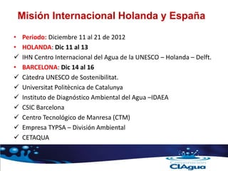 Misión Internacional Holanda y España
• Periodo: Diciembre 11 al 21 de 2012
• HOLANDA: Dic 11 al 13
 IHN Centro Internacional del Agua de la UNESCO – Holanda – Delft.
• BARCELONA: Dic 14 al 16
 Càtedra UNESCO de Sostenibilitat.
 Universitat Politècnica de Catalunya
 Instituto de Diagnóstico Ambiental del Agua –IDAEA
 CSIC Barcelona
 Centro Tecnológico de Manresa (CTM)
 Empresa TYPSA – División Ambiental
 CETAQUA
 