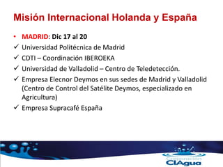 Misión Internacional Holanda y España
• MADRID: Dic 17 al 20
 Universidad Politécnica de Madrid
 CDTI – Coordinación IBEROEKA
 Universidad de Valladolid – Centro de Teledetección.
 Empresa Elecnor Deymos en sus sedes de Madrid y Valladolid
(Centro de Control del Satélite Deymos, especializado en
Agricultura)
 Empresa Supracafé España
 
