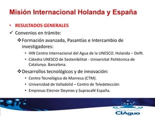 Misión Internacional Holanda y España
• RESULTADOS GENERALES
 Convenios en trámite:
Formación avanzada, Pasantías e Intercambio de
investigadores:
• IHN Centro Internacional del Agua de la UNESCO. Holanda – Delft.
• Càtedra UNESCO de Sostenibilitat - Universitat Politècnica de
Catalunya. Barcelona.
Desarrollos tecnológicos y de innovación:
• Centro Tecnológico de Manresa (CTM).
• Universidad de Valladolid – Centro de Teledetección
• Empresas Elecnor Deymos y Supracafé España.
 