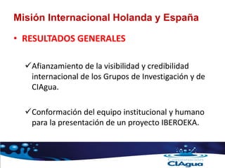 Misión Internacional Holanda y España
• RESULTADOS GENERALES
Afianzamiento de la visibilidad y credibilidad
internacional de los Grupos de Investigación y de
CIAgua.
Conformación del equipo institucional y humano
para la presentación de un proyecto IBEROEKA.
 