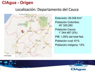 Localización: Departamento del Cauca
CIAgua - Origen
Extensión: 29.308 Km2
Población Colombia:
45’325.260
Población Cauca:
1’344.487 (3%)
PIB: 1,59% del total Nal.
Población rural: 61%
Población indígena: 12%
 