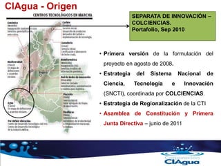 SEPARATA DE INNOVACIÓN –
COLCIENCIAS.
Portafolio, Sep 2010
• Primera versión de la formulación del
proyecto en agosto de 2008.
• Estrategia del Sistema Nacional de
Ciencia, Tecnología e Innovación
(SNCTI), coordinada por COLCIENCIAS.
• Estrategia de Regionalización de la CTI
• Asamblea de Constitución y Primera
Junta Directiva – junio de 2011
CIAgua - Origen
 