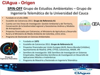 • Fundado en 1975
• Escalafón de Colciencias 2011: Grupo de Referencia A1
• Proyectos financiados por Unión Europea (ALIS), Banco Mundial (InfoDev),
Ayuntamiento de Madrid, UPM, CYTED, Colciencias, MADR, VRI
• Semillero de investigación: SISE-Semillero de Investigación en Sistemas
Empotrados; WapColombia-Semilleros de Investigación en Desarrollo de
Aplicaciones Móviles e Inalámbricas
• Programa de Maestría y Doctorado en Ingeniería Telemática
SPIN-OFF Grupo de Estudios Ambientales – Grupo de
Ingeniería Telemática de la Universidad del Cauca
CIAgua - Origen
• Fundado en el año 2000.
• Escalafón de Colciencias 2011: Grupo de Referencia A1
• Cuenta con tres líneas de investigación: Gestión Ambiental y del Territorio,
Conservación de la biodiversidad regional y Geosistemas Andinos y Modelos
de Antropización.
• Proyectos financiados por Colciencias, el Ministerio de Agricultura y Desarrollo
Rural y el Ministerio de Medio Ambiente de Colombia, entre otros.
• Programa de Doctorado en Ciencias Ambientales
 